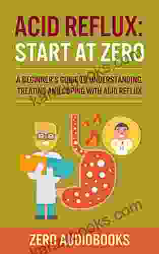 Acid Reflux: Start At Zero: A Beginner S Guide To Understanding Treating And Coping With Acid Reflux