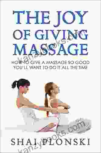 The Joy Of Giving Massage: How To Give A Massage So Good You Ll Want To Do It All The Time