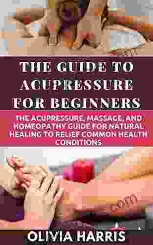 The Guide To Acupressure For Beginners: The Acupressure Massage And Homeopathy Guide For Natural Healing To Relief Common Health Conditions