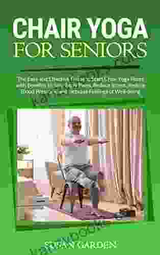 Chair Yoga For Seniors: The Easy And Effective Guide To Start Chair Yoga Poses With Benefits To Stop Body Pains Reduce Stress Reduce Blood Pressure And Increase Feelings Of Well Being