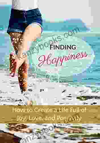 Finding Happiness: To Create A Life Full Of Joy Love And Positivity