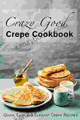 Crazy Good Crepe Cookbook: Quick Easy And Elegant Crepe Recipes